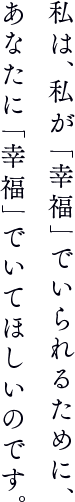 私は、私が「幸福」でいられるために、あなたに「幸福」でいてほしいのです。