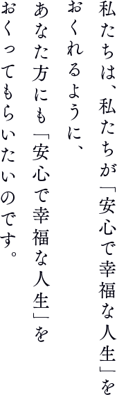 私たちは、私たちが「安心で幸福な人生」をおくれるように、あなた方にも「安心で幸福な人生」をおくってもらいたいのです。